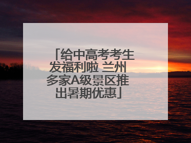 给中高考考生发福利啦 兰州多家A级景区推出暑期优惠