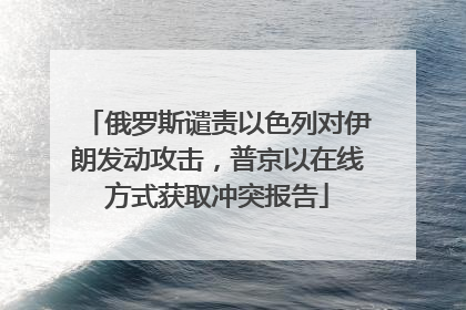 俄罗斯谴责以色列对伊朗发动攻击，普京以在线方式获取冲突报告