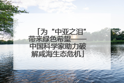 为“中亚之泪”带来绿色希望——中国科学家助力破解咸海生态危机
