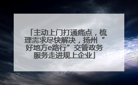 主动上门打通痛点，梳理需求尽快解决，扬州“好地方e路行”交管政务服务走进规上企业
