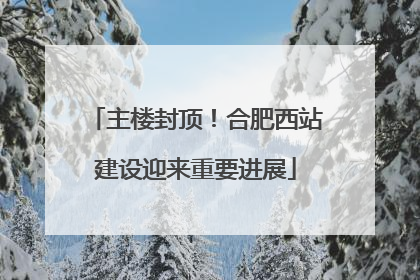 主楼封顶！合肥西站建设迎来重要进展