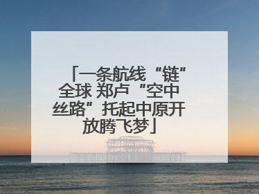 一条航线“链”全球 郑卢“空中丝路”托起中原开放腾飞梦