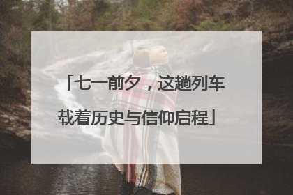 七一前夕，这趟列车载着历史与信仰启程