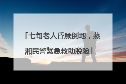 七旬老人昏厥倒地，蒸湘民警紧急救助脱险
