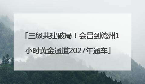 三级共建破局！会昌到赣州1小时黄金通道2027年通车