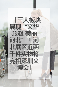 三大板块展现“文华燕赵 美丽河北”！河北展区近两千件实物将亮相深圳文博会