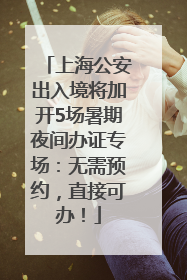 上海公安出入境将加开5场暑期夜间办证专场：无需预约，直接可办！