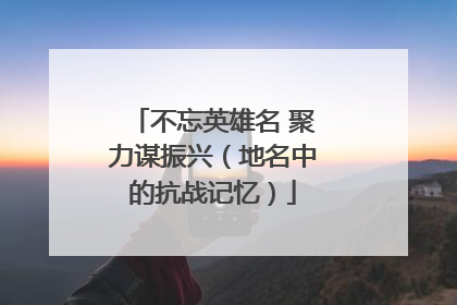 不忘英雄名 聚力谋振兴（地名中的抗战记忆）