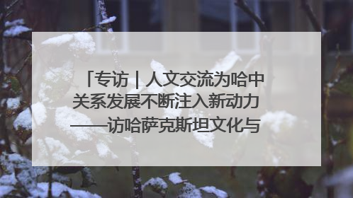 专访｜人文交流为哈中关系发展不断注入新动力——访哈萨克斯坦文化与信息部部长巴拉耶娃
