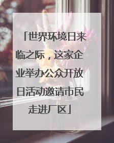 世界环境日来临之际，这家企业举办公众开放日活动邀请市民走进厂区