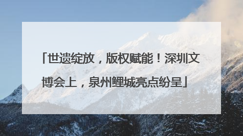 世遗绽放，版权赋能！深圳文博会上，泉州鲤城亮点纷呈