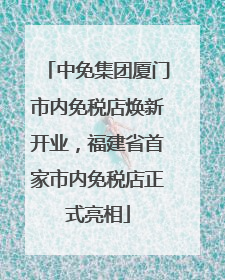 中免集团厦门市内免税店焕新开业，福建省首家市内免税店正式亮相