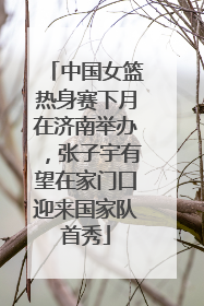 中国女篮热身赛下月在济南举办，张子宇有望在家门口迎来国家队首秀