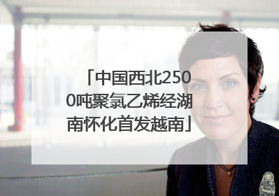 中国西北2500吨聚氯乙烯经湖南怀化首发越南