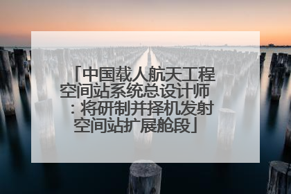 中国载人航天工程空间站系统总设计师：将研制并择机发射空间站扩展舱段