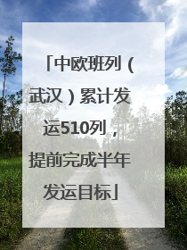 中欧班列（武汉）累计发运510列，提前完成半年发运目标