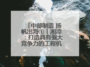 中部制造 扬帆出海①丨湘潭：打造具有强大竞争力的工程机械再制造基地