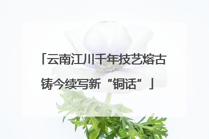 云南江川千年技艺熔古铸今续写新“铜话”