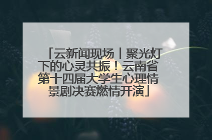 云新闻现场丨聚光灯下的心灵共振！云南省第十四届大学生心理情景剧决赛燃情开演