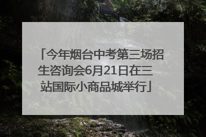 今年烟台中考第三场招生咨询会6月21日在三站国际小商品城举行