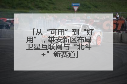 从“可用”到“好用”，雄安新区布局卫星互联网与“北斗+”新赛道