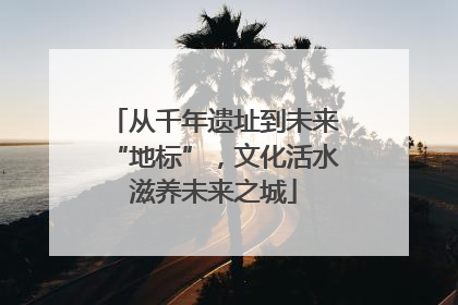从千年遗址到未来“地标”，文化活水滋养未来之城