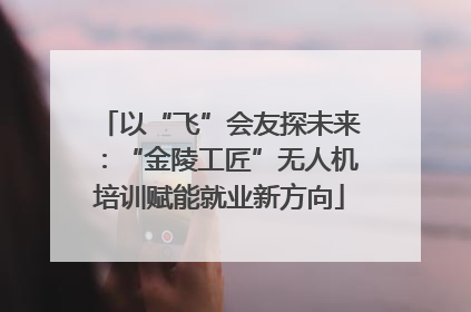 以“飞”会友探未来：“金陵工匠”无人机培训赋能就业新方向