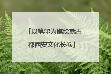 以笔墨为媒绘就古都西安文化长卷