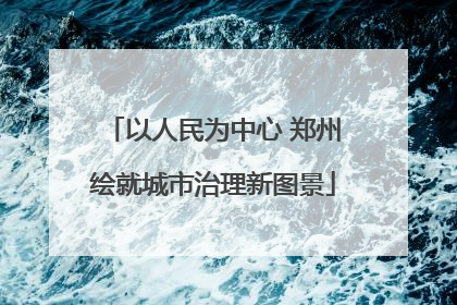 以人民为中心 郑州绘就城市治理新图景