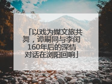 以戏为媒文旅共舞，谭嗣同与李闰160年后的深情对话在浏阳回响