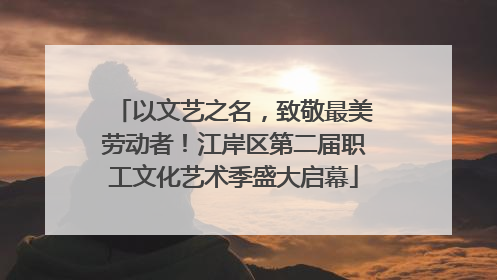 以文艺之名，致敬最美劳动者！江岸区第二届职工文化艺术季盛大启幕