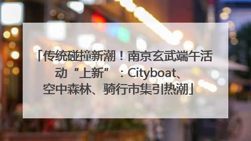 传统碰撞新潮！南京玄武端午活动“上新”：Cityboat、空中森林、骑行市集引热潮