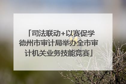 司法联动+以赛促学 德州市审计局举办全市审计机关业务技能竞赛