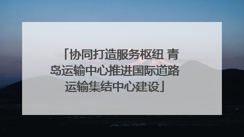 协同打造服务枢纽 青岛运输中心推进国际道路运输集结中心建设