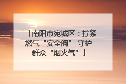 南阳市宛城区：拧紧燃气“安全阀” 守护群众“烟火气”