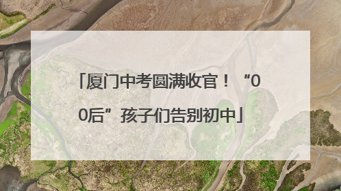 厦门中考圆满收官！“00后”孩子们告别初中