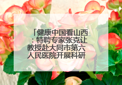 健康中国看山西：特聘专家张克让教授赴大同市第六人民医院开展科研指导、教学查房
