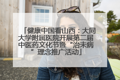 健康中国看山西：大同大学附属医院开展第二届中医药文化节暨“治未病”理念推广活动