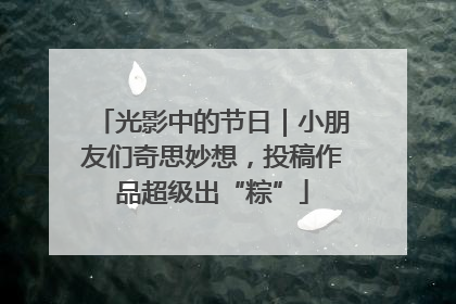 光影中的节日｜小朋友们奇思妙想，投稿作品超级出“粽”
