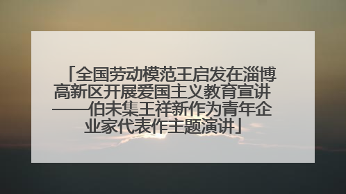 全国劳动模范王启发在淄博高新区开展爱国主义教育宣讲——伯未集王祥新作为青年企业家代表作主题演讲