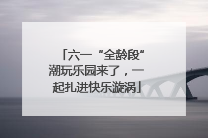 六一“全龄段”潮玩乐园来了，一起扎进快乐漩涡