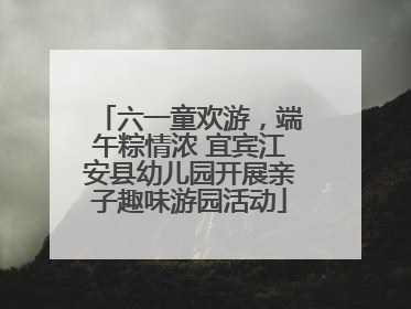 六一童欢游，端午粽情浓 宜宾江安县幼儿园开展亲子趣味游园活动