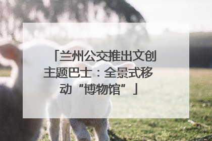 兰州公交推出文创主题巴士：全景式移动“博物馆”