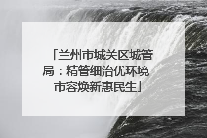 兰州市城关区城管局：精管细治优环境 市容焕新惠民生