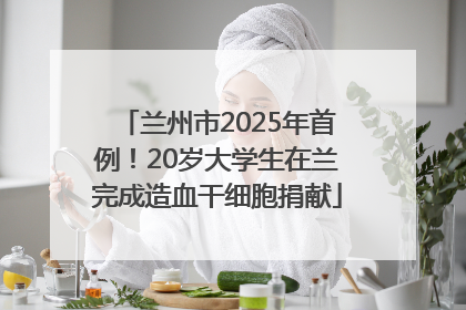 兰州市2025年首例！20岁大学生在兰完成造血干细胞捐献