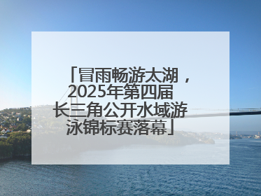 冒雨畅游太湖，2025年第四届长三角公开水域游泳锦标赛落幕