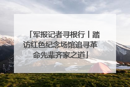 军报记者寻根行丨踏访红色纪念场馆追寻革命先辈齐家之道