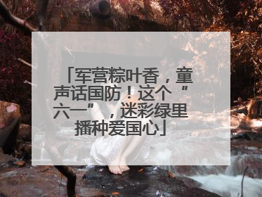 军营粽叶香，童声话国防！这个“六一”，迷彩绿里播种爱国心