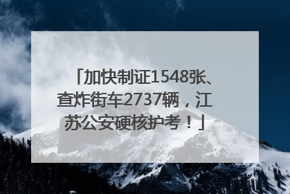 加快制证1548张、查炸街车2737辆，江苏公安硬核护考！