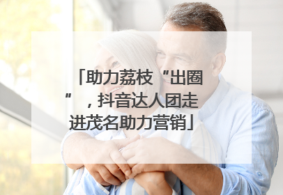 助力荔枝“出圈”，抖音达人团走进茂名助力营销